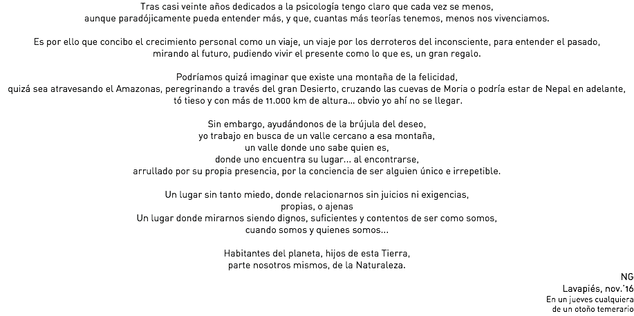 Tras casi veinte años dedicados a la psicología tengo claro que cada vez se menos, aunque paradójicamente pueda entender más, y que, cuantas más teorías tenemos, menos nos vivenciamos. Es por ello que concibo el crecimiento personal como un viaje, un viaje por los derroteros del inconsciente, para entender el pasado, mirando al futuro, pudiendo vivir el presente como lo que es, un gran regalo. Podríamos quizá imaginar que existe una montaña de la felicidad, quizá sea atravesando el Amazonas, peregrinando a través del gran Desierto, cruzando las cuevas de Moria o podría estar de Nepal en adelante, tó tieso y con más de 11.000 km de altura… obvio yo ahí no se llegar. Sin embargo, ayudándonos de la brújula del deseo,
yo trabajo en busca de un valle cercano a esa montaña,
un valle donde uno sabe quien es, donde uno encuentra su lugar... al encontrarse,
arrullado por su propia presencia, por la conciencia de ser alguien único e irrepetible. Un lugar sin tanto miedo, donde relacionarnos sin juicios ni exigencias, propias, o ajenas
Un lugar donde mirarnos siendo dignos, suficientes y contentos de ser como somos,
cuando somos y quienes somos... Habitantes del planeta, hijos de esta Tierra, parte nosotros mismos, de la Naturaleza.
NG
Lavapiés, nov.’16
En un jueves cualquiera
de un otoño temerario